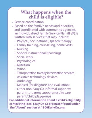 What happens when the
child is eligible?
• Service coordination
• Based on the family's needs and priorities,
and coordinated with community agencies,
an Individualized Family Service Plan (IFSP) is
written with services that may include:
• Physical, occupational, speech therapy
• Family training, counseling, home visits
• Nursing
• Special instructional (teaching)
• Social work
• Psychological
• Nutrition
• Vision
• Transportationtoearlyinterventionservices
• Assistive technology devices
• Audiology
• Medical (for diagnosis and evaluation)
• Other non-Early On informal supports:
parent-to-parent support; respite care;
parent/child playgroups
For additional information about a child's eligibility,
contact the local Early On Coordinator found under
the "About" section at 1800EarlyOn.org.
 