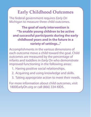 Early Childhood Outcomes
The federal government requires Early On
Michigan to measure three child outcomes.
The goal of early intervention is
“To enable young children to be active
and successful participants during the early
childhood years and in the future in a
variety of settings...”
Accomplishments in the various dimensions of
each outcome move a child toward the goal. Child
outcomes are measured by the percentage of
infants and toddlers in Early On who demonstrate
improved functioning in the following areas:
1. Having positive social relationships.
2. Acquiring and using knowledge and skills.
3. Taking appropriate action to meet their needs.
For more information about child outcomes, visit
1800EarlyOn.org or call (866) 334-KIDS.
 