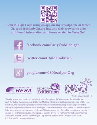 Ver. 6: November 2014
This document was produced and distributed through an IDEA Mandated Activities Project,
Early On®
Public Awareness, awarded by the Michigan Department of Education at a cost of $0.11. per
brochure. The opinions expressed herein do not necessarily reflect the position or policy of the
Michigan Department of Education, Michigan State Board of Education, or the U.S. Department of
Education, and no endorsement is inferred. This document is in the public domain and may be
copied for further distribution when proper credit is given. For further information or inquiries
about this project, contact the Michigan Department of Education, Office of Great Start,
P.O. Box 30008, Lansing, MI 48909.
facebook.com/EarlyOnMichigan
twitter.com/ChildFindMich
google.com/+1800earlyonOrg
Scan this QR Code using an app on any smartphone or tablet.
Or, type 1800EarlyOn.org into any web browser to view
additional information and forms related to Early On®
.
 