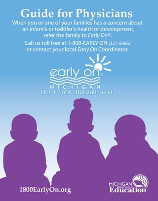 Guide for Physicians
When you or one of your families has a concern about
an infant’s or toddler’s health or development,
refer the family to Early On®.
Call us toll free at 1-800-EARLY ON (327-5966)
or contact your local Early On Coordinator.
1800EarlyOn.org
Don’t worry. But don’t wait.Don’t worry. But don’t wait.Don’t worry. But don’t wait.
 