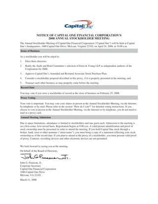 NOTICE OF CAPITAL ONE FINANCIAL CORPORATION’S
                      2008 ANNUAL STOCKHOLDER MEETING
The Annual Stockholder Meeting of Capital One Financial Corporation (“Capital One”) will be held at Capital
One’s headquarters, 1680 Capital One Drive, McLean, Virginia 22102, on April 24, 2008, at 10:00 a.m.
Items of Business

As a stockholder you will be asked to:
1.   Elect three directors;
2.   Ratify the Audit and Risk Committee’s selection of Ernst & Young LLP as independent auditors of the
     Corporation for 2008;
3.   Approve Capital One’s Amended and Restated Associate Stock Purchase Plan;
4.   Consider a stockholder proposal described in this proxy, if it is properly presented at the meeting; and
5.   Transact such other business as may properly come before the meeting.
Record Date

You may vote if you were a stockholder of record at the close of business on February 25, 2008.
Proxy Voting

Your vote is important. You may vote your shares in person at the Annual Stockholder Meeting, via the Internet,
by telephone or by mail. Please refer to the section “How do I vote?” for detailed voting instructions. If you
choose to vote in person at the Annual Stockholder Meeting, via the Internet or by telephone, you do not need to
mail in a proxy card.
Annual Meeting Admission

Due to space limitations, attendance is limited to stockholders and one guest each. Admission to the meeting is
on a first-come, first-served basis. Registration begins at 9:00 a.m. A valid picture identification and proof of
stock ownership must be presented in order to attend the meeting. If you hold Capital One stock through a
broker, bank, trust or other nominee (“street name”), you must bring a copy of a statement reflecting your stock
ownership as of the record date. If you plan to attend as the proxy of a stockholder, you must present valid proof
of proxy. Cameras, recording devices and other electronic devices are not permitted.


We look forward to seeing you at the meeting.
On behalf of the Board of Directors,



John G. Finneran, Jr.
Corporate Secretary
Capital One Financial Corporation
1680 Capital One Drive
McLean, VA 22102
March 11, 2008
 