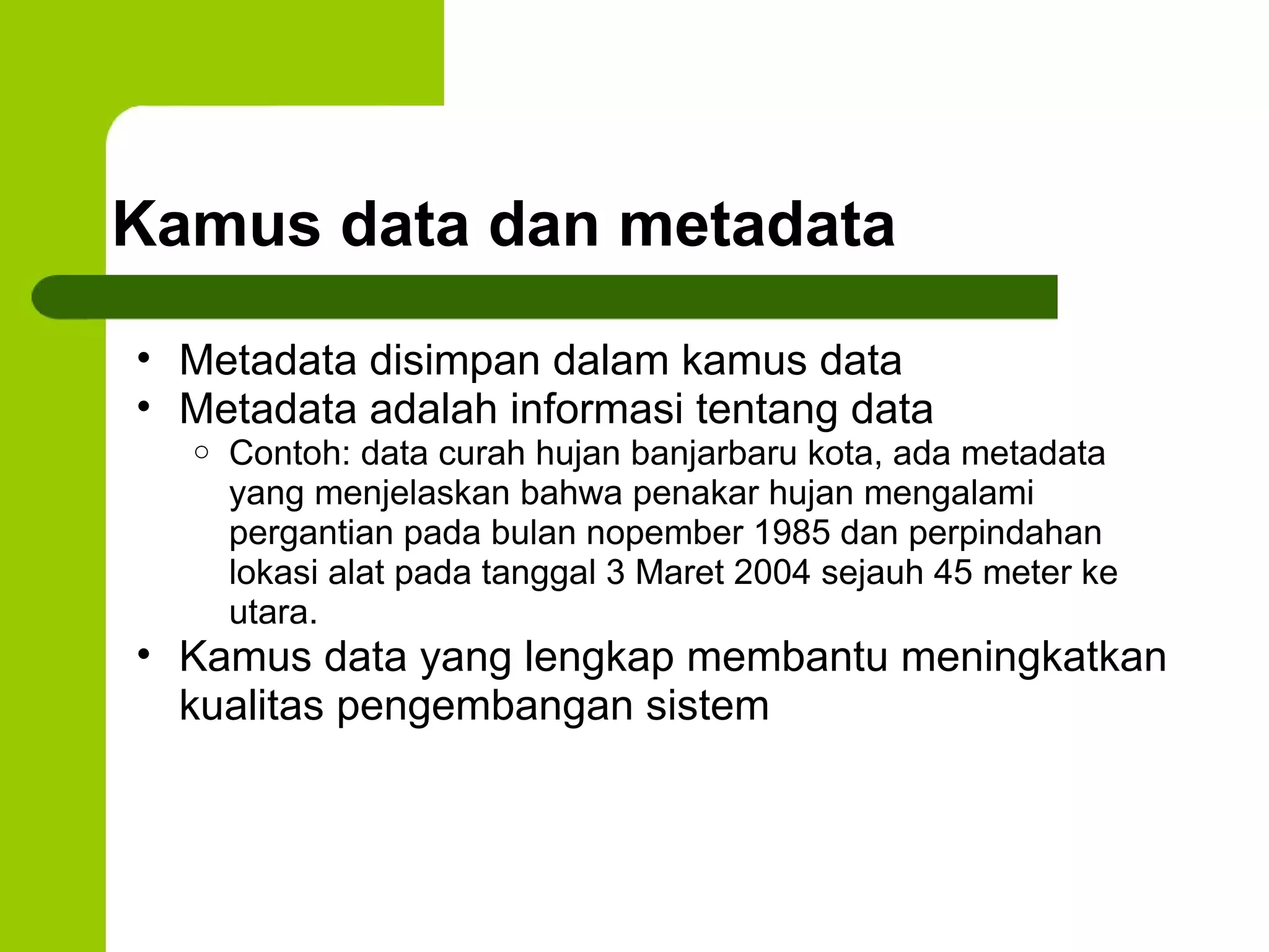 Kamus data dan metadata Metadata disimpan dalam kamus data Metadata adalah informasi tentang data Contoh: data curah hujan banjarbaru kota, ada metadata yang menjelaskan bahwa penakar hujan mengalami pergantian pada bulan nopember 1985 dan perpindahan lokasi alat pada tanggal 3 Maret 2004 sejauh 45 meter ke utara. Kamus data yang lengkap membantu meningkatkan kualitas pengembangan sistem 