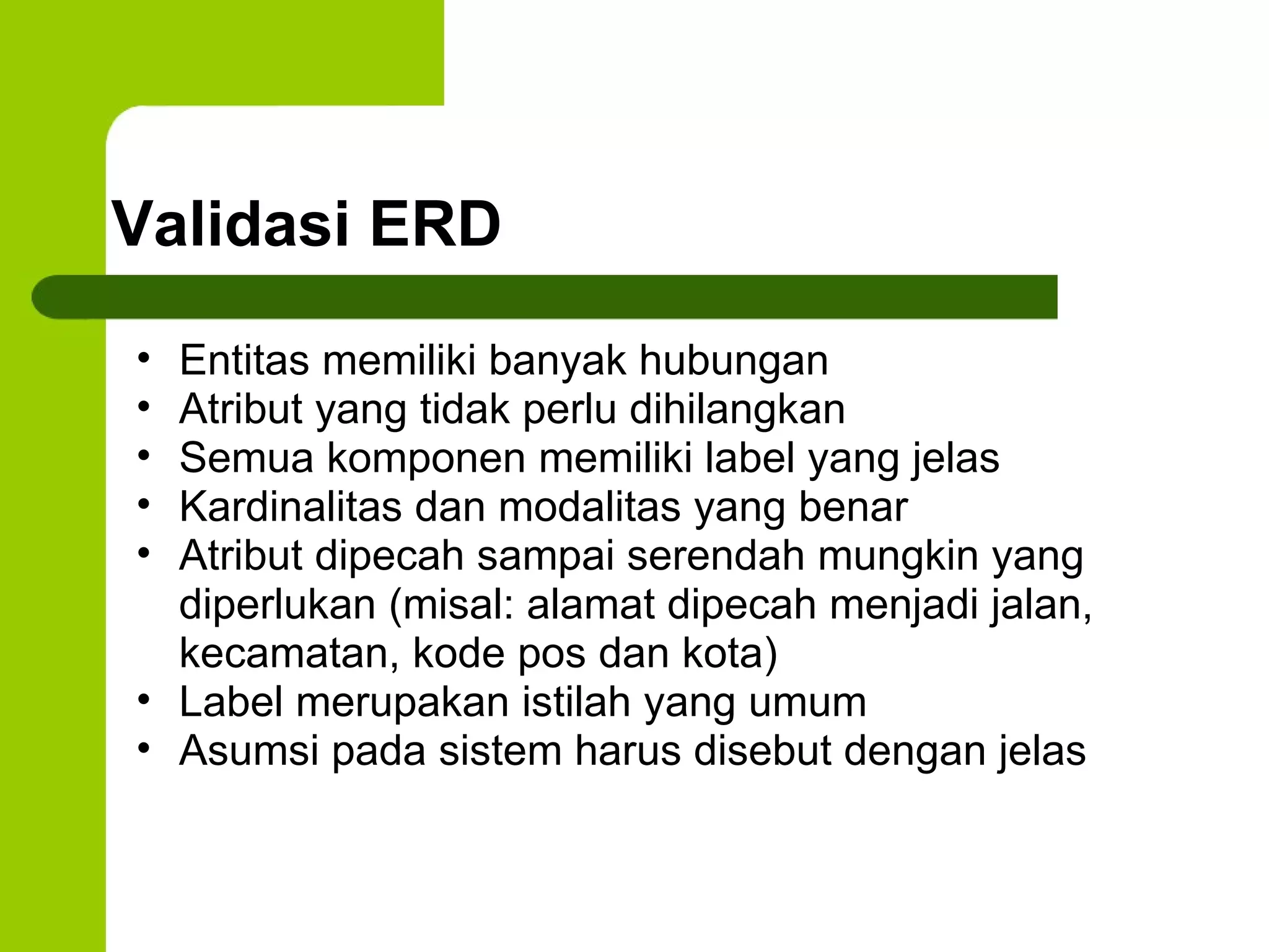 Validasi ERD Entitas memiliki banyak hubungan Atribut yang tidak perlu dihilangkan Semua komponen memiliki label yang jelas Kardinalitas dan modalitas yang benar Atribut dipecah sampai serendah mungkin yang diperlukan (misal: alamat dipecah menjadi jalan, kecamatan, kode pos dan kota) Label merupakan istilah yang umum Asumsi pada sistem harus disebut dengan jelas 