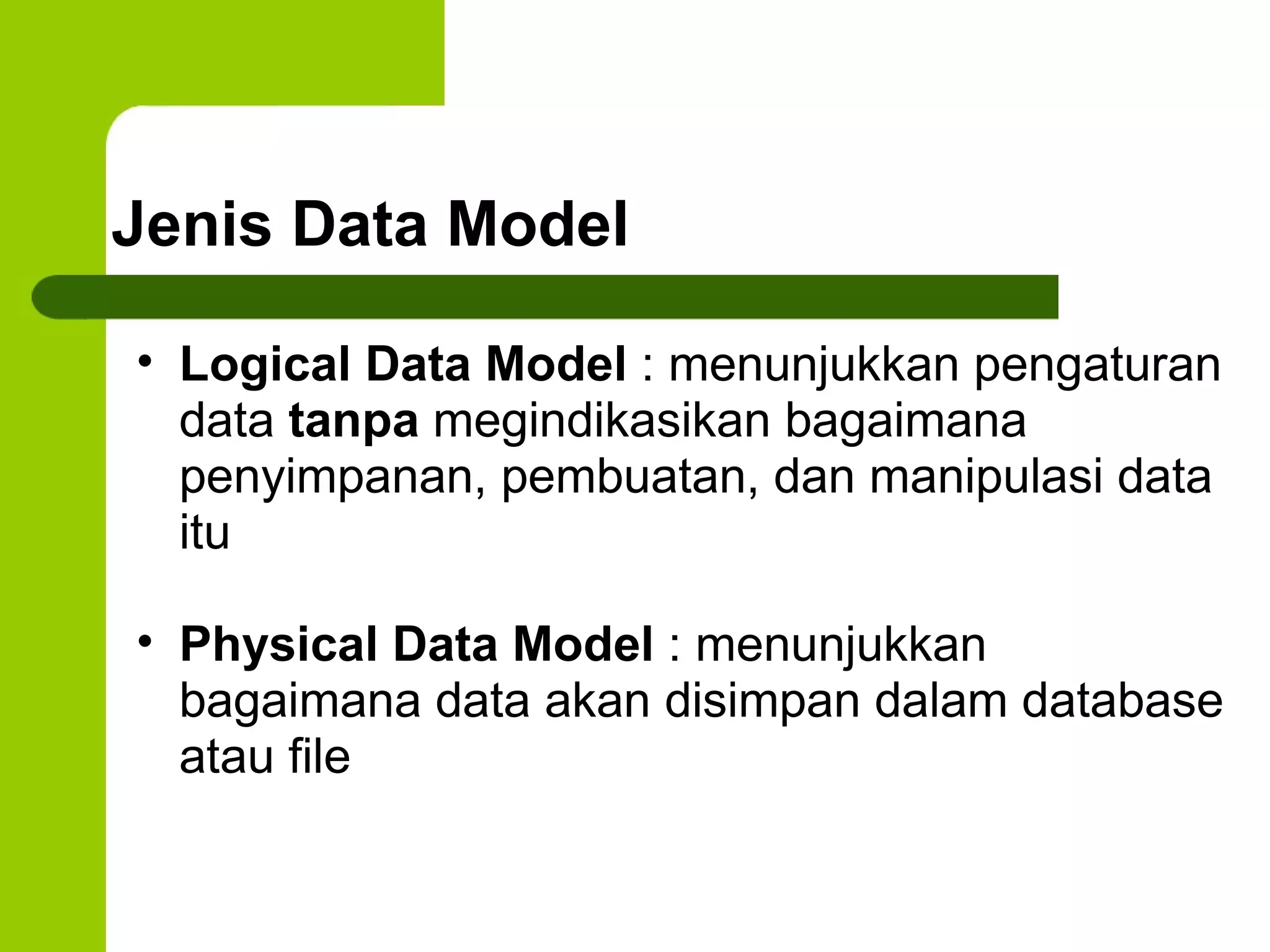 Jenis Data Model Logical Data Model  : menunjukkan pengaturan data  tanpa  megindikasikan bagaimana penyimpanan, pembuatan, dan manipulasi data itu Physical Data Model  : menunjukkan bagaimana data akan disimpan dalam database atau file 
