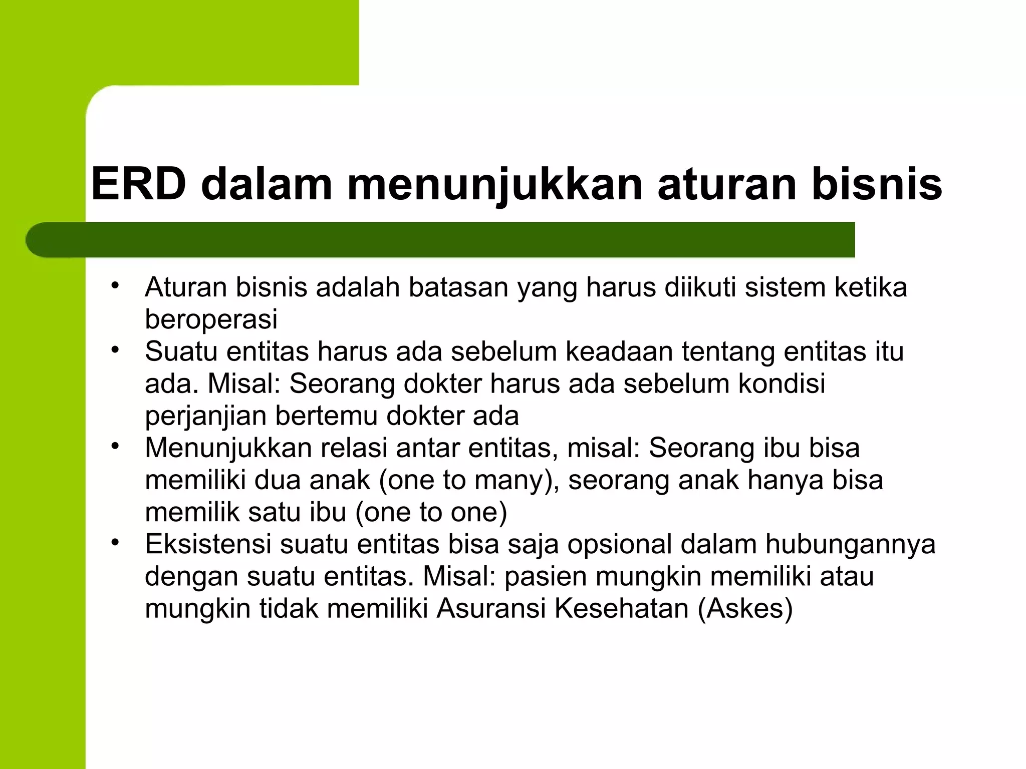 ERD dalam menunjukkan aturan bisnis Aturan bisnis adalah batasan yang harus diikuti sistem ketika beroperasi Suatu entitas harus ada sebelum keadaan tentang entitas itu ada. Misal: Seorang dokter harus ada sebelum kondisi perjanjian bertemu dokter ada Menunjukkan relasi antar entitas, misal: Seorang ibu bisa memiliki dua anak (one to many), seorang anak hanya bisa memilik satu ibu (one to one) Eksistensi suatu entitas bisa saja opsional dalam hubungannya dengan suatu entitas. Misal: pasien mungkin memiliki atau mungkin tidak memiliki Asuransi Kesehatan (Askes) 