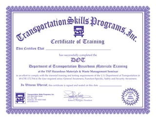 Certificate of Training
This Certifies That
has successfully completed the
DOT
Department of Transportation Hazardous Materials Training
at the TSP Hazardous Materials & Waste Management Seminar
in an effort to comply with the triennial training and testing requirements of the U.S. Department of Transportation in
49 CFR 172.704 in the four required areas: General Awareness, Function-Specific, Safety and Security Awareness.
In Witness Whereof, this certificate is signed and sealed on this date
Robert J. Keegan, President
TTrraannssppoorrttaattiioonnSSkkiillllssPPrrooggrraammss,,IInncc..
Transportation Skills Programs, Inc.
243 West Main Street
P.O. Box 308
Kutztown, PA 19530-0308
(610) 683-6721
Nov. 14, 2013
Travis Wood
 