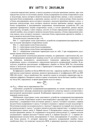 BY 10773 U 2015.08.30
4
с выходом передатчика данных, а выход соединен со входом приемника данных, при этом
передатчик состоит из источника данных, блока кодирования на основе итеративного кода
и модулятора, выход которого является выходом передатчика данных, а вход соединен с
выходом блока кодирования, а приемник данных состоит из демодулятора, блока анализа
и блока декодирования, выход которого соединен с выходом приемника данных, а вход - с
выходом демодулятора, вход которого является входом приемника данных, введены в
блоки кодирования и декодирования оперативные запоминающие устройства (ЗУ) для
хранения проверочных матриц итеративных кодов; в состав приемника данных введен
блок анализа, который, в свою очередь, состоит из блока определения кратности исправ-
ляемой ошибки, вход которого является входом блока анализа, и блока определения каче-
ства канала, вход которого соединен с выходом блока определения кратности ошибки, а
выход является выходом блока анализа.
Полезная модель поясняется фиг. 1-6.
Фиг. 1 - структурная схема адаптивного устройства кодирования/декодирования дан-
ных на основе трехмерных итеративных кодов.
Фиг. 2 - структурная схема блока анализа.
Фиг. 3 - структурная схема блока кодирования.
Фиг. 4 - структурная схема блока декодирования.
Фиг. 5 - направление изменения параметров кода по табл. 3 при непрерывном ухуд-
шении оценки качества канала
В предлагаемом техническом решении изменен, по сравнению с прототипом [4], спо-
соб формирования проверочной матрицы кода H для соответствующего итеративного ко-
да, добавлена возможность динамического изменения параметров используемых
итеративных кодов и возможность определения кратности исправляемой ошибки. В ре-
зультате устройство рассчитывает коэффициент ошибок по битам BER без отключения
канала и использует различные коды с параметром k меньшим, чем длина передаваемой
последовательности.
Коэффициент ошибок по битам BER (bit error rate - параметр ошибки по битам), имею-
щий весьма существенное значение, является производным от коэффициента BIT или BIT
ERR (bit errors) - число ошибочных бит, является одним из основных параметров при из-
мерении цифрового бинарного канала и равен отношению числа битовых ошибок к обще-
му числу бит, переданных за время проведения теста по каналу:
,
N
BITBER
общ
= (1)
где Nобщ - общее число передаваемых бит.
Адаптивное устройство кодирования/декодирования на основе итеративных кодов и
многопорогового декодера динамически адаптируется к качеству канала в соответствии с
рассчитанной анализатором оценкой. Комбинация параметров k, r, a позволяет получить
широкий спектр кодов.
Обобщенная структурная схема адаптивного устройства кодирования/декодирования
данных на основе итеративных кодов и многопорогового декодера (фиг. 1) состоит из пе-
редатчика 1, содержащего блок источника данных 2, выход 3 которого соединен с первым
входом блока кодирования 4, выход 5 которого соединен с первым входом модулятора 6.
Полученная кодовая последовательность с выхода 5 передается на первый вход модулято-
ра (демодулятора) 6, выход 7 которого является выходом передатчика 1 и первым входом
беспроводного канала связи 8. Первый выход 9 беспроводного канала связи 8 является
входом приемника данных 10, содержащего модулятор (демодулятор) 11, первым входом
соединенный с первым выходом 9 канала связи 8, а первым выходом 12 - с первым ин-
формационным входом блока декодирования 13. Блок декодирования 13 соединен с вхо-
дом блока анализа 15, который определяет кратность исправляемой ошибки (число
ошибочных бит), что позволяет вычислить BER, и принимает решение о качестве канала.
 