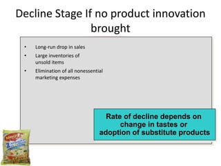Decline Stage If no product innovation
                brought
 •   Long-run drop in sales
 •   Large inventories of
     unsold items
 •   Elimination of all nonessential
     marketing expenses




                                    Rate of decline depends on
                                        change in tastes or
                                  adoption of substitute products
 
