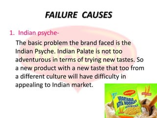 FAILURE CAUSES
1. Indian psyche-
  The basic problem the brand faced is the
  Indian Psyche. Indian Palate is not too
  adventurous in terms of trying new tastes. So
  a new product with a new taste that too from
  a different culture will have difficulty in
  appealing to Indian market.
 