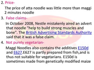 2. Price-
   The price of atta noodle was little more than maggi
  2 minutes noodle
3. False claims-
   In October 2008, Nestle mistakenly aired an advert
    that noodle "help to build strong muscles and
    bone". The British Advertising Standards Authority
    said that it was a false claim.
4. Not purely vegetarian-
   Maggi Noodles also contains the additives E150d
    and E627.E627 is partly prepared from fish,and is
    thus not suitable for vegetarians. E150d is
    sometimes made from genetically modified maize
 