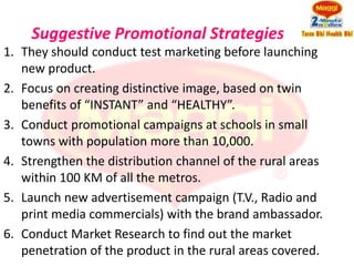 Suggestive Promotional Strategies
1. They should conduct test marketing before launching
   new product.
2. Focus on creating distinctive image, based on twin
   benefits of “INSTANT” and “HEALTHY”.
3. Conduct promotional campaigns at schools in small
   towns with population more than 10,000.
4. Strengthen the distribution channel of the rural areas
   within 100 KM of all the metros.
5. Launch new advertisement campaign (T.V., Radio and
   print media commercials) with the brand ambassador.
6. Conduct Market Research to find out the market
   penetration of the product in the rural areas covered.
 
