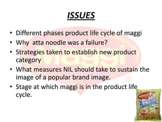 ISSUES
• Different phases product life cycle of maggi
• Why atta noodle was a failure?
• Strategies taken to establish new product
  category
• What measures NIL should take to sustain the
  image of a popular brand image.
• Stage at which maggi is in the product life
  cycle.
 