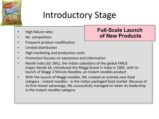 Introductory Stage
•   High failure rates                             Full-Scale Launch
•   No competition                                   of New Products
•   Frequent product modification
•   Limited distribution
•   High marketing and production costs
•   Promotion focuses on awareness and information
•   Nestlé India Ltd. (NIL), the Indian subsidiary of the global FMCG
    major, Nestlé SA, introduced the Maggi brand in India in 1982, with its
    launch of Maggi 2 Minute Noodles, an instant noodles product
•   With the launch of Maggi noodles, NIL created an entirely new food
    category - instant noodles - in the Indian packaged food market. Because of
    its first-mover advantage, NIL successfully managed to retain its leadership
    in the instant noodles category
 