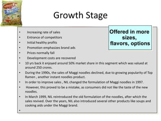 Growth Stage
•     Increasing rate of sales                                  Offered in more
•     Entrance of competitors                                           sizes,
•     Initial healthy profits                                   flavors, options
•     Promotion emphasizes brand ads
•     Prices normally fall
•     Development costs are recovered
•   10 yrs back it enjoyed around 50% market share in this segment which was valued at
    around 250 crores.
•   During the 1990s, the sales of Maggi noodles declined, due to growing popularity of Top
    Ramen , another instant noodles product.
•   In order to improve sales , NIL changed the formulation of Maggi noodles in 1997.
•    However, this proved to be a mistake, as consumers did not like the taste of the new
    noodles.
•   In March 1999, NIL reintroduced the old formulation of the noodles, after which the
    sales revived. Over the years, NIL also introduced several other products like soups and
    cooking aids under the Maggi brand.
•
 