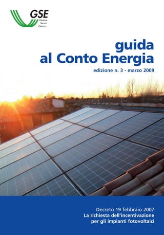 guida
al Conto Energia
          edizione n. 3 - marzo 2009




            Decreto 19 febbraio 2007
      La richiesta dell’incentivazione
         per gli impianti fotovoltaici
 