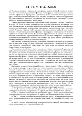 BY 10774 U 2015.08.30
2
ней боковыми стенками с образованием внутренних каналов трубы. В указанном патенте
решается техническая задача интенсификации теплопередачи в каналах за счет криволи-
нейности продольных перегородок. Недостатком такой многоканальной прессованной
трубы является ограниченная возможность создания оребренной поверхности с увеличен-
ной интенсивностью внешнего теплообмена при использовании технологии создания
оребрения методом подрезания и отгиба ребер.
Также известна многоканальная прессованная труба, описанная в патенте Республики
Беларусь [2]. Труба содержит торцевые стенки, плоские параллельные верхнюю и ниж-
нюю боковые стенки, на которых выполнены по крайней мере три выступа, разделенных
продольными канавками, и продольные перегородки, расположенные между верхней и
нижней боковыми стенками с образованием внутренних каналов трубы. В этом патенте
решается техническая задача интенсификации теплопередачи в каналах за счет развитой
внутренней поверхности каналов. Недостатком предложенного в патенте технического
решения также является ограниченная возможность создания оребренной поверхности с
увеличенной интенсивностью внешнего теплообмена при использовании технологии соз-
дания оребрения методом подрезания и отгиба ребер.
Предлагаемое техническое решение позволяет с помощью технологии подрезания ре-
шить техническую задачу создания оребренной поверхности с увеличенной интенсивно-
стью внешнего теплообмена, обеспечивая при этом менее интенсивное увеличение
сопротивления потоку воздуха.
Решение технической задачи обеспечивается тем, что у многоканальной прессованной
трубы, включающей торцевые стенки, плоские параллельные верхнюю и нижнюю боко-
вые стенки, на которых выполнены выступы, разделенные продольными канавками, и
продольные перегородки, расположенные между верхней и нижней боковыми стенками с
образованием внутренних каналов трубы, по крайней мере два прилегающих друг к другу
выступа как на верхней, так и на нижней боковых стенках выполнены разновысотными.
Решению технической задачи также способствует то, что высоты выступов, прилегающих
к выступу с увеличенной высотой, равны, и то, что разновысотность выступов не превы-
шает 0,5 мм.
Выполнение на верхней и на нижней боковых стенках плоской трубы по крайней мере
двух прилегающих друг к другу выступов разновысотными позволяет после оребрения
внешней поверхности и выполнения специальных технологических операций получить
сформированные из низковысотного и более высокого выступов ряды ребер, которые от-
личаются по углу наклона и их длине. В результате при перемещении потока воздуха из
ряда ребер, сформированных из низковысотного выступа, в ряд ребер, сформированных
из более высоких выступов, происходит турбулизация этого потока и интенсивность теп-
лоотдачи увеличивается. Выполнение высот выступов, прилегающих к выступу с увели-
ченной высотой, равными обеспечивает максимальную величину увеличения интенсив-
ности теплоотдачи, а выполнение разновысотности выступов не более 0,5 мм
обуславливает минимальные значения сопротивления в потоке воздуха через оребрение.
Сущность полезной модели поясняют фигуры, на которых представлены:
на фиг. 1 - сечение многоканальной прессованной трубы с двумя прилегающими друг
к другу разновысотными выступами как на верхней, так и на нижней боковых стенках;
на фиг. 2 - сечение многоканальной прессованной трубы с пятью прилегающими друг
к другу разновысотными выступами как на верхней, так и на нижней боковых стенках;
на фиг. 3 - сечение многоканальной прессованной трубы с четырьмя прилегающими
друг к другу разновысотными выступами как на верхней, так и на нижней боковых стен-
ках;
на фиг. 4 - сечение многоканальной прессованной трубы с равной высотой выступов,
прилегающих к выступу с увеличенной высотой.
 