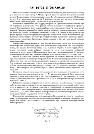 BY 10774 U 2015.08.30
3
Многоканальная плоская труба включает торцевые стенки 1, верхнюю боковую стенку
2 и нижнюю боковую стенку 3. Между верхней боковой стенкой 2 и нижней боковой
стенкой 3 расположены продольные перегородки 4 с образованием каналов 5. На боковых
стенках 2 и 3 выполнены выступы 6 и 7, которые отделены друг от друга продольными
канавками 8. Высота выступов 7 превышает толщину выступов 6.
Выполнение прилежащих друг к другу выступов 6 и 7 разновысотными позволяет при
их подрезании формировать ребра разной высоты на внешней поверхности верхней и
нижней боковых стенок. Более высокие ребра формируются из выступов 7 с увеличенной
высотой. Разновысотность ребер, в свою очередь, позволяет при расположении их вершин
на равном расстоянии от поверхности боковых стенок 2 и 3 иметь разный угол наклона
ребер. В результате разного угла наклона ребер к поверхности стенок обеспечивается тур-
булизация потока воздуха в межреберном пространстве и за счет этого увеличивается ин-
тенсивность теплоотдачи. Теплоотдача также повышается за счет увеличенной площади
наклонных ребер.
Превышение высоты выступов 7 над высотой выступов 6 определяет не только угол
наклона ребер к поверхности трубы, но и расстояние между ребрами. Чем больше превы-
шение, тем меньше расстояние между более высокими ребрами. В свою очередь умень-
шение расстояния между ребрами приводит к росту сопротивления оребренной
поверхности потоку воздуха. При разновысотности выступов, превышающей 0,5 мм, име-
ет место существенный рост сопротивления при менее интенсивном росте теплоотдачи.
Одним из известных способов интенсификации теплообмена является организация
пульсаций скорости в межреберном пространстве. Возникновение пульсаций может быть
обеспечено тем, что выступы 6, прилежащие к выступу 7, выполнены равновысотными.
Это позволяет чередовать ряд ребер с увеличенным межреберным расстоянием с рядом
ребер с уменьшенным межреберным расстоянием, что обеспечивает изменение скорости
воздуха в межреберном пространстве от ряда к ряду и обеспечивает интенсификацию теп-
лообмена.
Испытание теплообменников, изготовленных из многоканальных прессованных труб,
выступы 6 которых, прилегающие к выступу 7 с увеличенной высотой, были выполнены
равновысотными, а разновысотность выступов не превышала 0,5 мм, показало, что тепло-
отдача оребренной поверхности увеличивалась на 70 %, а сопротивление оребренной по-
верхности - на 60 %.
Работа многоканальной прессованной трубы в составе теплообменника отличается от
работы известных интенсивностью протекания процесса теплоотдачи, своей эффективно-
стью и заключается в следующем: жидкий или газообразный теплоноситель пропускают
по каналам 5, при этом осуществляется конвективная передача тепла как непосредственно
стенкам 1, 2, 3, 4, так и через продольные перегородки 4, которое далее ребрами, создан-
ными из выступов 6 и 7, отдается потоку воздуха.
Предлагаемая многоканальная прессованная труба позволяет изготовить теплообмен-
ники с улучшенными теплопередающими характеристиками в заданных габаритных раз-
мерах или снизить металлоемкость теплообменника при заданных теплопередающих
характеристиках.
Фиг. 2
 