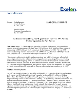 Contact:   Chaka Patterson                                      FOR IMMEDIATE RELEASE
           Investor Relations
           312-394-7234

           Jennifer Medley
           Corporate Communications
           312-394-7189


           Exelon Announces Strong Fourth Quarter and Full Year 2007 Results;
                         Nuclear Operations Set New Records

CHICAGO (January 23, 2008) – Exelon Corporation’s (Exelon) fourth quarter 2007 consolidated
earnings prepared in accordance with GAAP were $562 million, or $0.84 per diluted share, compared
with earnings of $592 million, or $0.87 per share, in the fourth quarter of 2006. Full year 2007
consolidated earnings prepared in accordance with GAAP were $2,736 million, or $4.05 per diluted
share, compared with $1,592 million, or $2.35 per diluted share in 2006.

“Our company and its employees delivered an exceptional year in 2007. Our results reflected both
improved generation margins and excellent operating performance, including all-time record-setting
nuclear output and fleet capacity factors. In addition, our nuclear fleet recorded its lowest industrial
safety accident rate ever,” said John W. Rowe, Exelon’s chairman, president and CEO. “ComEd and
PECO also had strong performance amid severe storms and hot weather late last summer. We are now
at work to meet, and if possible to exceed, the financial and operating targets we have set for 2008.”

Full Year Operating Results

Full year 2007 adjusted (non-GAAP) operating earnings were $2,923 million, or $4.32 per diluted share,
up 34 percent over 2006 adjusted (non-GAAP) operating earnings of $2,175 million, or $3.22 per
diluted share. The full year adjusted (non-GAAP) operating earnings improvement was due to higher
margins on energy sales at Exelon Generation Company, LLC (Generation), authorized transmission and
delivery service revenue increases for Commonwealth Edison Company (ComEd), and higher electric
delivery volume at ComEd and PECO Energy Company (PECO). These positive factors were partially
offset by significantly lower net income at ComEd primarily due to the end of its nearly ten-year
regulatory transition period, higher operating and maintenance expense, and increased depreciation and
amortization primarily related to the scheduled higher competitive transition charge (CTC) amortization
at PECO.




                                                                                                     1
 