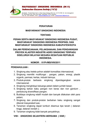 MASYARAKAT SINGKONG INDONESIA (M S I)
          Indonesian Cassava Society ( I C S)
         Secretariat : “Pondok Ratna Farm" Jl. Raya Tapos Cibedug, KM.5, No. 10, RT.01/RW. 02, Kp.Cukanggaleuh,
         Ds. Jambuluwuk, Kec. Ciawi, Kab. Bogor, Jawa Barat, 16720, Indonesia
         Telp / fax : 0251-8245263 , Email : organicmart@yahoo.com Email2 : suharyohusen13@gmail.com




                                          PERATURAN

                MASYARAKAT SINGKONG INDONESIA

                                             TENTANG

 PERAN SERTA MASYARAKAT SINGKONG INDONESIA PUSAT,
    MASYARAKAT SINGKONG INDONESIA PROPINSI, DAN
  MASYARAKAT SINGKONG INDONESIA KABUPATEN/KOTA

 DALAM PERENCANAAN, PELAKSANAAN, DAN PENGAWASAN
  PROYEK KLASTER INDUSTRI AGRO SINGKONG TERPADU
    DISELURUH WILAYAH NEGARA KESATUAN REPUBLIK
                    INDONESIA.

                          NOMOR : 01/Pr/MSI/VIII/2011

PENDAHULUAN :

  1. Singkong atau ketela pohon adalah komoditas internasional;
  2. Singkong memiliki multifungsi : pangan, pakan, energi, plastik
     organik, parmasi, kertas, industri lainnya;
  3. Produk-produk berbasis singkong diperdagangkan secara
     internasional;
  4. Singkong menghidupi keluarga petani dalam jumlah besar;
  5. Singkong bahan baku pangan non beras dan non gandum ,
     pendukung diversifikasi pangan;
  6. Budidaya singkong relatif mudah dan banyak dilakukan oleh para
     petani;
  7. Singkong dan produk-produk berbahan baku singkong sangat
     dikenal masyarakat luas;
  8. Tanaman singkong dapat tumbuh disemua tipe tanah ( dataran
     tinggi, dataran rendah );
  9. Tanaman singkong tidak banyak penyakitnya.

  VISI : SINGKONG SEJAHTERA BERSAMA ( SSB )

                                                      1
 