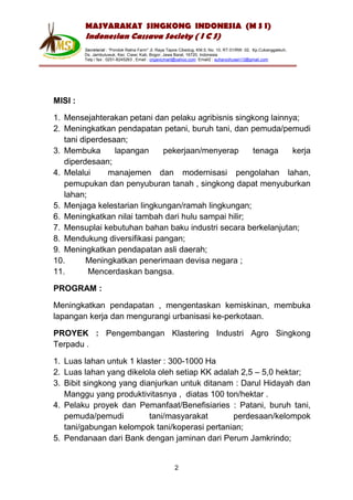 MASYARAKAT SINGKONG INDONESIA (M S I)
         Indonesian Cassava Society ( I C S)
         Secretariat : “Pondok Ratna Farm" Jl. Raya Tapos Cibedug, KM.5, No. 10, RT.01/RW. 02, Kp.Cukanggaleuh,
         Ds. Jambuluwuk, Kec. Ciawi, Kab. Bogor, Jawa Barat, 16720, Indonesia
         Telp / fax : 0251-8245263 , Email : organicmart@yahoo.com Email2 : suharyohusen13@gmail.com




MISI :

1. Mensejahterakan petani dan pelaku agribisnis singkong lainnya;
2. Meningkatkan pendapatan petani, buruh tani, dan pemuda/pemudi
   tani diperdesaan;
3. Membuka       lapangan    pekerjaan/menyerap      tenaga    kerja
   diperdesaan;
4. Melalui     manajemen dan modernisasi pengolahan lahan,
   pemupukan dan penyuburan tanah , singkong dapat menyuburkan
   lahan;
5. Menjaga kelestarian lingkungan/ramah lingkungan;
6. Meningkatkan nilai tambah dari hulu sampai hilir;
7. Mensuplai kebutuhan bahan baku industri secara berkelanjutan;
8. Mendukung diversifikasi pangan;
9. Meningkatkan pendapatan asli daerah;
10.       Meningkatkan penerimaan devisa negara ;
11.       Mencerdaskan bangsa.

PROGRAM :

Meningkatkan pendapatan , mengentaskan kemiskinan, membuka
lapangan kerja dan mengurangi urbanisasi ke-perkotaan.

PROYEK : Pengembangan Klastering Industri Agro Singkong
Terpadu .

1. Luas lahan untuk 1 klaster : 300-1000 Ha
2. Luas lahan yang dikelola oleh setiap KK adalah 2,5 – 5,0 hektar;
3. Bibit singkong yang dianjurkan untuk ditanam : Darul Hidayah dan
   Manggu yang produktivitasnya , diatas 100 ton/hektar .
4. Pelaku proyek dan Pemanfaat/Benefisiaries : Patani, buruh tani,
   pemuda/pemudi          tani/masyarakat       perdesaan/kelompok
   tani/gabungan kelompok tani/koperasi pertanian;
5. Pendanaan dari Bank dengan jaminan dari Perum Jamkrindo;


                                                      2
 