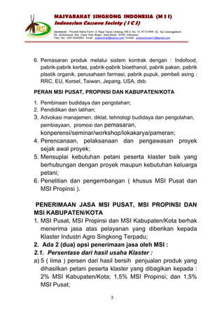 MASYARAKAT SINGKONG INDONESIA (M S I)
        Indonesian Cassava Society ( I C S)
        Secretariat : “Pondok Ratna Farm" Jl. Raya Tapos Cibedug, KM.5, No. 10, RT.01/RW. 02, Kp.Cukanggaleuh,
        Ds. Jambuluwuk, Kec. Ciawi, Kab. Bogor, Jawa Barat, 16720, Indonesia
        Telp / fax : 0251-8245263 , Email : organicmart@yahoo.com Email2 : suharyohusen13@gmail.com




6. Pemasaran produk melalui sistem kontrak dengan : Indofood,
   pabrik-pabrik kertas, pabrik-pabrik bioethanol, pabrik pakan, pabrik
   plastik organik, perusahaan farmasi, pabrik pupuk, pembeli asing :
   RRC, EU, Korsel, Taiwan, Jepang, USA, dsb.

PERAN MSI PUSAT, PROPINSI DAN KABUPATEN/KOTA

1. Pembinaan budidaya dan pengolahan;
2. Pendidikan dan latihan;
3. Advokasi manajemen, diklat, tehnologi budidaya dan pengolahan,
   pembiayaan, promosi dan pemasaran,
   konperensi/seminar/workshop/lokakarya/pameran;
4. Perencanaan, pelaksanaan dan pengawasan proyek
   sejak awal proyek;
5. Mensuplai kebutuhan petani peserta klaster baik yang
   berhubungan dengan proyek maupun kebutuhan keluarga
   petani;
6. Penelitian dan pengembangan ( khusus MSI Pusat dan
   MSI Propinsi ).

PENERIMAAN JASA MSI PUSAT, MSI PROPINSI DAN
MSI KABUPATEN/KOTA
1. MSI Pusat, MSI Propinsi dan MSI Kabupaten/Kota berhak
   menerima jasa atas pelayanan yang diberikan kepada
   Klaster Industri Agro Singkong Terpadu;
2. Ada 2 (dua) opsi penerimaan jasa oleh MSI :
2.1. Persentase dari hasil usaha Klaster :
a) 5 ( lima ) persen dari hasil bersih penjualan produk yang
   dihasilkan petani peserta klaster yang dibagikan kepada :
   2% MSI Kabupaten/Kota; 1,5% MSI Propinsi; dan 1,5%
   MSI Pusat;

                                                     3
 