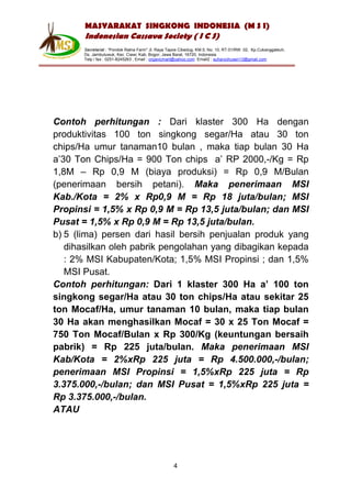MASYARAKAT SINGKONG INDONESIA (M S I)
       Indonesian Cassava Society ( I C S)
       Secretariat : “Pondok Ratna Farm" Jl. Raya Tapos Cibedug, KM.5, No. 10, RT.01/RW. 02, Kp.Cukanggaleuh,
       Ds. Jambuluwuk, Kec. Ciawi, Kab. Bogor, Jawa Barat, 16720, Indonesia
       Telp / fax : 0251-8245263 , Email : organicmart@yahoo.com Email2 : suharyohusen13@gmail.com




Contoh perhitungan : Dari klaster 300 Ha dengan
produktivitas 100 ton singkong segar/Ha atau 30 ton
chips/Ha umur tanaman10 bulan , maka tiap bulan 30 Ha
a’30 Ton Chips/Ha = 900 Ton chips a’ RP 2000,-/Kg = Rp
1,8M – Rp 0,9 M (biaya produksi) = Rp 0,9 M/Bulan
(penerimaan bersih petani). Maka penerimaan MSI
Kab./Kota = 2% x Rp0,9 M = Rp 18 juta/bulan; MSI
Propinsi = 1,5% x Rp 0,9 M = Rp 13,5 juta/bulan; dan MSI
Pusat = 1,5% x Rp 0,9 M = Rp 13,5 juta/bulan.
b) 5 (lima) persen dari hasil bersih penjualan produk yang
   dihasilkan oleh pabrik pengolahan yang dibagikan kepada
   : 2% MSI Kabupaten/Kota; 1,5% MSI Propinsi ; dan 1,5%
   MSI Pusat.
Contoh perhitungan: Dari 1 klaster 300 Ha a’ 100 ton
singkong segar/Ha atau 30 ton chips/Ha atau sekitar 25
ton Mocaf/Ha, umur tanaman 10 bulan, maka tiap bulan
30 Ha akan menghasilkan Mocaf = 30 x 25 Ton Mocaf =
750 Ton Mocaf/Bulan x Rp 300/Kg (keuntungan bersaih
pabrik) = Rp 225 juta/bulan. Maka penerimaan MSI
Kab/Kota = 2%xRp 225 juta = Rp 4.500.000,-/bulan;
penerimaan MSI Propinsi = 1,5%xRp 225 juta = Rp
3.375.000,-/bulan; dan MSI Pusat = 1,5%xRp 225 juta =
Rp 3.375.000,-/bulan.
ATAU




                                                    4
 