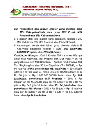MASYARAKAT SINGKONG INDONESIA (M S I)
       Indonesian Cassava Society ( I C S)
       Secretariat : “Pondok Ratna Farm" Jl. Raya Tapos Cibedug, KM.5, No. 10, RT.01/RW. 02, Kp.Cukanggaleuh,
       Ds. Jambuluwuk, Kec. Ciawi, Kab. Bogor, Jawa Barat, 16720, Indonesia
       Telp / fax : 0251-8245263 , Email : organicmart@yahoo.com Email2 : suharyohusen13@gmail.com




2.2. Presentase dari luasan klaster yang dikelola oleh
     MSI Kabupaten/Kota atas nama MSI Pusat, MSI
     Propinsi dan MSI Kabupaten/Kota :
a) 6 persen dari luas klaster yang dibagikan kepada : 2%
   MSI Kab./Kota; 2% MSI Propinsi; dan 2% MSI Pusat.
b) Keuntungan bersih dari lahan yang dikelola oleh MSI
   Kab./Kota dibagikan kepada : 50% MSI Kab/Kota;
   25%MSI Propinsi; dan 25%MSI Pusat.
Contoh perhitungan : Dari 1 Klaster 600 Ha, maka 6% nya
untuk MSI Kab/Kota, MSI Propinsi dan MSI Pusat = 36 Ha
yang dikelola oleh MSI Kab/Kota. Apabila produktivitas 100
Ton Singkong/Ha atau 30 ton Chips/Ha a’Rp 2000/Kg = Rp
60 juta/Ha. Maka penerimaan MSI Kab/Kota = 50%xRp60
juta/Ha = RP 30 juta/Ha , maka untuk 36 Ha/10 bulan = 36 X
Rp 30 juta = Rp 1.080.000.000/10 bulan atau Rp 108
juta/bulan; penerimaan MSI Propinsi = 25% x Rp
60juta/Ha= Rp 15 juta/Ha atau per 10 bulan = 36 Ha x Rp 15
juta = Rp 540 juta/10 bulan atau Rp 54 juta/bulan; dan
penerimaan MSI Pusat = 25% x Rp 60 juta = Rp 15 juta/Ha
atau per 10 bulan = 36 Ha X Rp 15 juta = Rp 540 juta/10
bulan atau Rp 54 juta/bulan.




                                                    5
 