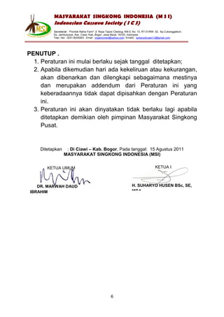MASYARAKAT SINGKONG INDONESIA (M S I)
          Indonesian Cassava Society ( I C S)
          Secretariat : “Pondok Ratna Farm" Jl. Raya Tapos Cibedug, KM.5, No. 10, RT.01/RW. 02, Kp.Cukanggaleuh,
          Ds. Jambuluwuk, Kec. Ciawi, Kab. Bogor, Jawa Barat, 16720, Indonesia
          Telp / fax : 0251-8245263 , Email : organicmart@yahoo.com Email2 : suharyohusen13@gmail.com




PENUTUP .
  1. Peraturan ini mulai berlaku sejak tanggal ditetapkan;
  2. Apabila dikemudian hari ada kekeliruan atau kekurangan,
     akan dibenarkan dan dilengkapi sebagaimana mestinya
     dan merupakan addendum dari Peraturan ini yang
     keberadaannya tidak dapat dipisahkan dengan Peraturan
     ini.
  3. Peraturan ini akan dinyatakan tidak berlaku lagi apabila
     ditetapkan demikian oleh pimpinan Masyarakat Singkong
     Pusat.


    Ditetapkan    : Di Ciawi – Kab. Bogor, Pada tanggal: 15 Agustus 2011
                 MASYARAKAT SINGKONG INDONESIA (MSI)

       KETUA UMUM                                                                         KETUA I



    DR. MARWAH DAUD                                                     H. SUHARYO HUSEN BSc, SE,
 IBRAHIM                                                                MBA




                                                       6
 