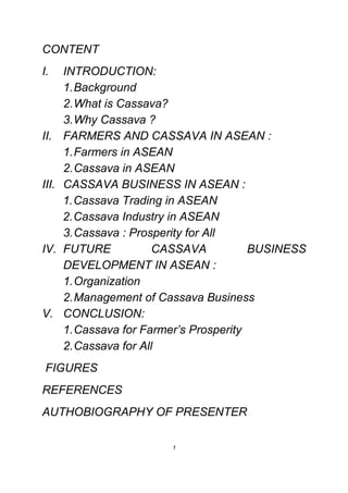 CONTENT
I.     INTRODUCTION:
       1. Background
       2. What is Cassava?
       3. Why Cassava ?
II.    FARMERS AND CASSAVA IN ASEAN :
       1. Farmers in ASEAN
       2. Cassava in ASEAN
III.   CASSAVA BUSINESS IN ASEAN :
       1. Cassava Trading in ASEAN
       2. Cassava Industry in ASEAN
       3. Cassava : Prosperity for All
IV.    FUTURE            CASSAVA          BUSINESS
       DEVELOPMENT IN ASEAN :
       1. Organization
       2. Management of Cassava Business
V.     CONCLUSION:
       1. Cassava for Farmer’s Prosperity
       2. Cassava for All
FIGURES
REFERENCES
AUTHOBIOGRAPHY OF PRESENTER

                          1
 