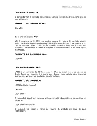 INTRODUÇÃO A INFORMÁTICA 9
Comando Interno VER
O comando VER é utilizado para mostrar versão do Sistema Operacional que se
está utilizando.
FORMATO DO COMANDO VER:
C:>VER
Comando Interno VOL
VOL é um comando do DOS, que mostra o nome do volume de um determinado
disco. Um nome de volume pode ser dado na formatação com o parâmetro /V ou
com o utilitário LABEL. Como vocês poderão constatar cada disco possui um
nome e o comando VOL ira fazer com que o nome do disco e o n° de série sejam
mostrados.
FORMATO DO COMANDO VOL:
C:>VOL
Comando Externo LABEL
LABEL é um comando do DOS que cria, modifica ou exclui nomes de volume de
disco. Nome de volume, é o nome que damos como rótulo para disquetes
quando eles vem novo e ainda não esta formatado.
FORMATO DO COMANDO
LABEL[unidade:][nome]
Exemplo:
C:> label a:
O comando irá pedir um nome de volume com até 11 caracteres, para o disco do
DRIVE A:
C:> label c:microsoft
O comando irá trocar o nome de volume da unidade de drive C: para
MICROSOFT.
Julimar Ribeiro
 
