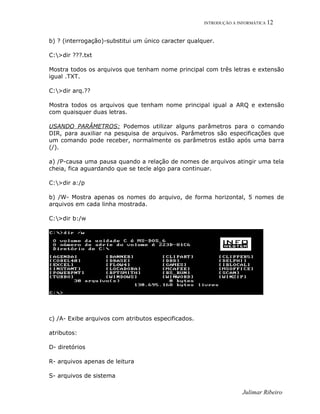 INTRODUÇÃO A INFORMÁTICA 12
b) ? (interrogação)-substitui um único caracter qualquer.
C:>dir ???.txt
Mostra todos os arquivos que tenham nome principal com três letras e extensão
igual .TXT.
C:>dir arq.??
Mostra todos os arquivos que tenham nome principal igual a ARQ e extensão
com quaisquer duas letras.
USANDO PARÂMETROS: Podemos utilizar alguns parâmetros para o comando
DIR, para auxiliar na pesquisa de arquivos. Parâmetros são especificações que
um comando pode receber, normalmente os parâmetros estão após uma barra
(/).
a) /P-causa uma pausa quando a relação de nomes de arquivos atingir uma tela
cheia, fica aguardando que se tecle algo para continuar.
C:>dir a:/p
b) /W- Mostra apenas os nomes do arquivo, de forma horizontal, 5 nomes de
arquivos em cada linha mostrada.
C:>dir b:/w
c) /A- Exibe arquivos com atributos especificados.
atributos:
D- diretórios
R- arquivos apenas de leitura
S- arquivos de sistema
Julimar Ribeiro
 