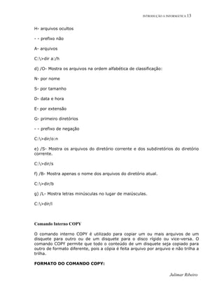INTRODUÇÃO A INFORMÁTICA 13
H- arquivos ocultos
- - prefixo não
A- arquivos
C:>dir a:/h
d) /O- Mostra os arquivos na ordem alfabética de classificação:
N- por nome
S- por tamanho
D- data e hora
E- por extensão
G- primeiro diretórios
- - prefixo de negação
C:>dir/o:n
e) /S- Mostra os arquivos do diretório corrente e dos subdiretórios do diretório
corrente.
C:>dir/s
f) /B- Mostra apenas o nome dos arquivos do diretório atual.
C:>dir/b
g) /L- Mostra letras minúsculas no lugar de maiúsculas.
C:>dir/l
Comando Interno COPY
O comando interno COPY é utilizado para copiar um ou mais arquivos de um
disquete para outro ou de um disquete para o disco rígido ou vice-versa. O
comando COPY permite que todo o conteúdo de um disquete seja copiado para
outro de formato diferente, pois a cópia é feita arquivo por arquivo e não trilha a
trilha.
FORMATO DO COMANDO COPY:
Julimar Ribeiro
 