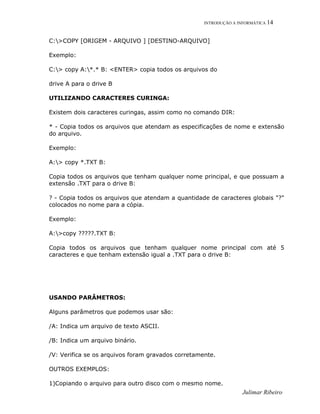 INTRODUÇÃO A INFORMÁTICA 14
C:>COPY [ORIGEM - ARQUIVO ] [DESTINO-ARQUIVO]
Exemplo:
C:> copy A:*.* B: <ENTER> copia todos os arquivos do
drive A para o drive B
UTILIZANDO CARACTERES CURINGA:
Existem dois caracteres curingas, assim como no comando DIR:
* - Copia todos os arquivos que atendam as especificações de nome e extensão
do arquivo.
Exemplo:
A:> copy *.TXT B:
Copia todos os arquivos que tenham qualquer nome principal, e que possuam a
extensão .TXT para o drive B:
? - Copia todos os arquivos que atendam a quantidade de caracteres globais "?"
colocados no nome para a cópia.
Exemplo:
A:>copy ?????.TXT B:
Copia todos os arquivos que tenham qualquer nome principal com até 5
caracteres e que tenham extensão igual a .TXT para o drive B:
USANDO PARÂMETROS:
Alguns parâmetros que podemos usar são:
/A: Indica um arquivo de texto ASCII.
/B: Indica um arquivo binário.
/V: Verifica se os arquivos foram gravados corretamente.
OUTROS EXEMPLOS:
1)Copiando o arquivo para outro disco com o mesmo nome.
Julimar Ribeiro
 