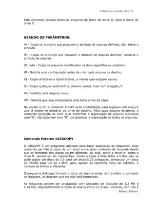 INTRODUÇÃO A INFORMÁTICA 16
Este comando copiará todos os arquivos do disco do drive A: para o disco do
drive C:
USANDO OS PARÂMETROS:
/A - Copia os arquivos que possuem o atributo de arquivo definido, não altera o
atributo.
/M - Copia os arquivos que possuem o atributo de arquivo definido, desativa o
atributo de arquivo.
/D:data - Copia os arquivos modificados na data específica ou posterior.
/P - Solicita uma configuração antes de criar cada arquivo de destino.
/S - Copia diretórios e subdiretórios, a menos que estejam vazios.
/E - Copia qualquer subdiretório, mesmo vazios. Usar com a opção /S
/V - Verifica cada arquivo novo.
/W - Solicita que seja pressionada uma tecla antes da cópia.
Na versão 6.22, o comando XCOPY pede confirmação para regravar um arquivo
que já existe no diretório ou drive de destino. Para cada arquivo existente, o
comando pergunta se você quer confirmar a regravação do arquivo individual
com "S", não autorizar com "N", ou autorizar a regravação de todos os arquivos.
Comando Externo DISKCOPY
O DISCOPY é um programa utilizado para fazer duplicatas de disquetes. Esse
comando permite a cópia de um disco entre duas unidades de disquete desde
que os formatos dos discos sejam idênticos, ou seja, tanto o drive A: como o
drive B: devem ser do mesmo tipo. Como a cópia é feita trilha a trilha, não se
pode copiar um disco de 3,5 para um disco 5,25 polegadas, tampouco um disco
de 360KB para um de 1,2MB, pois, apesar do tamanho físico ser idêntico, o
número de trilhas é diferente.
O programa diskcopy formata o disco de destino antes de transferir o conteúdo
do disquete, se detectar que ele não está formatado.
As máquinas podem ser produzidas com unidades de disquete de 1,2 MB e
1,44 MB, impossibilitando a cópia de discos entre os drives. Contudo, isto não é
Julimar Ribeiro
 