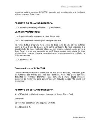INTRODUÇÃO A INFORMÁTICA 17
problema, pois o comando DISKCOPY permite que um disquete seja duplicado
utilizando-se um único drive.
FORMATO DO COMANDO DISKCOPY:
C:>DISCOPY [unidade1] [unidade2 :] [/parâmetros]
USANDO PARÂMETROS:
/1 - O parâmetro efetua apenas a cópia de um lado.
/V - O parâmetro efetua checagem da cópia efetuada.
Na versão 6.22, o programa faz a leitura do disco fonte de uma só vez, evitando
assim o troca-troca de discos. Uma outra vantagem do novo diskcopy é a
possibilidade de fazer múltiplas cópias de um mesmo original. Após gravar o
disco fonte, o programa pergunta se você deseja gravar outra cópia do disco
original. Para copy um disquete para o outro em um mesmo drive a unidade 1 e
2 são as mesmas:
C:>DISCOPY A: A:
Comando Externo DISKCOMP
Compara trilha-por-trilha os conteúdos de dois discos flexíveis, relatando quais
os números das trilhas que não são idênticos. Você não pode comparar
disquetes de formatos diferentes. Esse comando é muito pouco utilizado,
contudo é de muito valia para garantir que um disquete copiado não esteja com
problemas.
FORMATO DO COMANDO DISKCOMP:
A:>DISKCOMP unidade de origem [unidade de destino] [/opções]
Exemplos:
Se você não especificar uma segunda unidade.
A:>DISKCOMP A:
Julimar Ribeiro
 