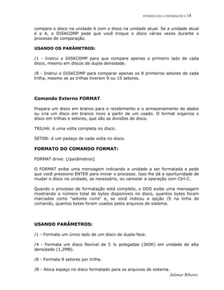INTRODUÇÃO A INFORMÁTICA 18
compara o disco na unidade A com o disco na unidade atual. Se a unidade atual
é a A, o DISKCOMP pede que você troque o disco várias vezes durante o
processo de comparação.
USANDO OS PARÂMETROS:
/1 - Instrui o DISKCOMP para que compare apenas o primeiro lado de cada
disco, mesmo em discos de dupla densidade.
/8 - Instrui o DISKCOMP para comparar apenas os 8 primeiros setores de cada
trilha, mesmo se as trilhas tiverem 9 ou 15 setores.
Comando Externo FORMAT
Prepara um disco em branco para o recebimento e o armazenamento de dados
ou cria um disco em branco novo a partir de um usado. O format organiza o
disco em trilhas e setores, que são as divisões do disco.
TRILHA: é uma volta completa no disco.
SETOR: é um pedaço de cada volta no disco.
FORMATO DO COMANDO FORMAT:
FORMAT drive: [/parâmetros]
O FORMAT exibe uma mensagem indicando a unidade a ser formatada e pede
que você pressione ENTER para iniciar o processo. Isso lhe dá a oportunidade de
mudar o disco na unidade, se necessário, ou cancelar a operação com Ctrl-C.
Quando o processo de formatação está completo, o DOS exibe uma mensagem
mostrando o número total de bytes disponíveis no disco, quantos bytes foram
marcados como "setores ruins" e, se você indicou a opção /S na linha de
comando, quantos bytes foram usados pelos arquivos de sistema.
USANDO PARÂMETROS:
/1 - Formata um único lado de um disco de dupla-face.
/4 - Formata um disco flexível de 5 ¼ polegadas (360K) em unidade de alta
densidade (1,2MB).
/8 - Formata 8 setores por trilha.
/B - Aloca espaço no disco formatado para os arquivos de sistema.
Julimar Ribeiro
 
