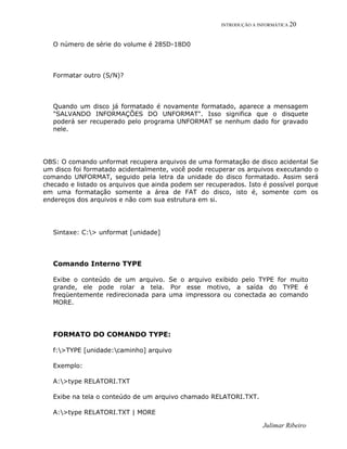 INTRODUÇÃO A INFORMÁTICA 20
O número de série do volume é 285D-18D0
Formatar outro (S/N)?
Quando um disco já formatado é novamente formatado, aparece a mensagem
"SALVANDO INFORMAÇÕES DO UNFORMAT". Isso significa que o disquete
poderá ser recuperado pelo programa UNFORMAT se nenhum dado for gravado
nele.
OBS: O comando unformat recupera arquivos de uma formatação de disco acidental Se
um disco foi formatado acidentalmente, você pode recuperar os arquivos executando o
comando UNFORMAT, seguido pela letra da unidade do disco formatado. Assim será
checado e listado os arquivos que ainda podem ser recuperados. Isto é possível porque
em uma formatação somente a área de FAT do disco, isto é, somente com os
endereços dos arquivos e não com sua estrutura em si.
Sintaxe: C:> unformat [unidade]
Comando Interno TYPE
Exibe o conteúdo de um arquivo. Se o arquivo exibido pelo TYPE for muito
grande, ele pode rolar a tela. Por esse motivo, a saída do TYPE é
freqüentemente redirecionada para uma impressora ou conectada ao comando
MORE.
FORMATO DO COMANDO TYPE:
f:>TYPE [unidade:caminho] arquivo
Exemplo:
A:>type RELATORI.TXT
Exibe na tela o conteúdo de um arquivo chamado RELATORI.TXT.
A:>type RELATORI.TXT | MORE
Julimar Ribeiro
 