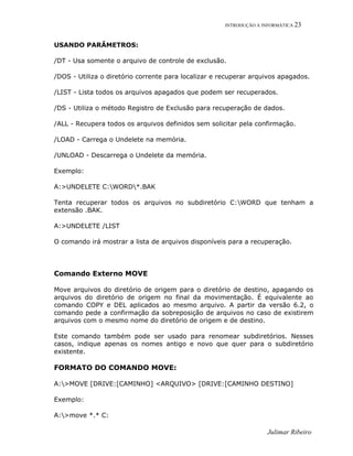 INTRODUÇÃO A INFORMÁTICA 23
USANDO PARÂMETROS:
/DT - Usa somente o arquivo de controle de exclusão.
/DOS - Utiliza o diretório corrente para localizar e recuperar arquivos apagados.
/LIST - Lista todos os arquivos apagados que podem ser recuperados.
/DS - Utiliza o método Registro de Exclusão para recuperação de dados.
/ALL - Recupera todos os arquivos definidos sem solicitar pela confirmação.
/LOAD - Carrega o Undelete na memória.
/UNLOAD - Descarrega o Undelete da memória.
Exemplo:
A:>UNDELETE C:WORD*.BAK
Tenta recuperar todos os arquivos no subdiretório C:WORD que tenham a
extensão .BAK.
A:>UNDELETE /LIST
O comando irá mostrar a lista de arquivos disponíveis para a recuperação.
Comando Externo MOVE
Move arquivos do diretório de origem para o diretório de destino, apagando os
arquivos do diretório de origem no final da movimentação. É equivalente ao
comando COPY e DEL aplicados ao mesmo arquivo. A partir da versão 6.2, o
comando pede a confirmação da sobreposição de arquivos no caso de existirem
arquivos com o mesmo nome do diretório de origem e de destino.
Este comando também pode ser usado para renomear subdiretórios. Nesses
casos, indique apenas os nomes antigo e novo que quer para o subdiretório
existente.
FORMATO DO COMANDO MOVE:
A:>MOVE [DRIVE:[CAMINHO] <ARQUIVO> [DRIVE:[CAMINHO DESTINO]
Exemplo:
A:>move *.* C:
Julimar Ribeiro
 