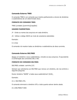 INTRODUÇÃO A INFORMÁTICA 26
Comando Externo TREE
O comando TREE é um comando que mostra graficamente a árvore de diretórios
e subdiretórios de um determinado disco.
FORMATO DO COMANDO TREE:
TREE [unidade:][caminho][/opções]
USANDO PARÂMETROS:
/F - Exibe os nomes dos arquivos em cada diretório.
/A - Utiliza o código ASCII ao invés de caracteres estendidos
Exemplo:
C:>tree
O comando irá mostrar todos os diretórios e subdiretórios do disco corrente.
Comando Externo DELTREE
Apaga um diretório e seus subdiretórios, incluído os seus arquivos. É equivalente
à combinação dos comandos DEL e RD.
FORMATO DO COMANDO DELTREE:
DELTREE unidade: caminho [/Y]
Sempre que solicitamos ao DELTREE que renova um diretório, ele nos emitirá a
seguinte pergunta:
Excluir diretório "NOME" e todos seus subdiretórios? [S/N]_
Exemplo:
A:> DELTREE UTIL
O comando eliminará o diretório UTIL e todo quanto estiver dentro deste.
A:>DELTREE/Y DOS
Julimar Ribeiro
 