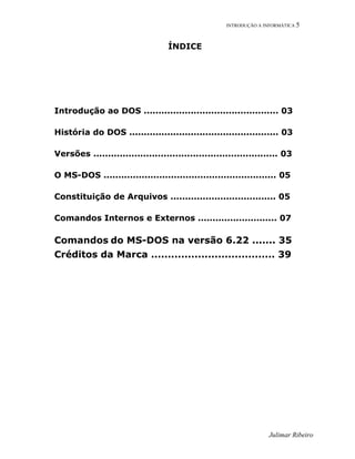 INTRODUÇÃO A INFORMÁTICA 5
ÍNDICE
Introdução ao DOS .............................................. 03
História do DOS ................................................... 03
Versões ............................................................... 03
O MS-DOS ........................................................... 05
Constituição de Arquivos .................................... 05
Comandos Internos e Externos ........................... 07
Comandos do MS-DOS na versão 6.22 ....... 35
Créditos da Marca ..................................... 39
Julimar Ribeiro
 