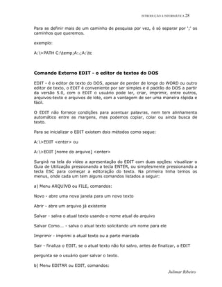 INTRODUÇÃO A INFORMÁTICA 28
Para se definir mais de um caminho de pesquisa por vez, é só separar por ';' os
caminhos que queremos.
exemplo:
A:>PATH C:temp;A:.;A:tc
Comando Externo EDIT - o editor de textos do DOS
EDIT - é o editor de texto do DOS, apesar de perder de longe do WORD ou outro
editor de texto, o EDIT é conveniente por ser simples e é padrão do DOS a partir
da versão 5.0, com o EDIT o usuário pode ler, criar, imprimir, entre outros,
arquivos-texto e arquivos de lote, com a vantagem de ser uma maneira rápida e
fácil.
O EDIT não fornece condições para acentuar palavras, nem tem alinhamento
automático entre as margens, mas podemos copiar, colar ou ainda busca de
texto.
Para se inicializar o EDIT existem dois métodos como segue:
A:>EDIT <enter> ou
A:>EDIT [nome do arquivo] <enter>
Surgirá na tela do vídeo a apresentação do EDIT com duas opções: visualizar o
Guia de Utilização pressionando a tecla ENTER, ou simplesmente pressionando a
tecla ESC para começar a editoração do texto. Na primeira linha temos os
menus, onde cada um tem alguns comandos listados a seguir:
a) Menu ARQUIVO ou FILE, comandos:
Novo - abre uma nova janela para um novo texto
Abrir - abre um arquivo já existente
Salvar - salva o atual texto usando o nome atual do arquivo
Salvar Como... - salva o atual texto solicitando um nome para ele
Imprimir - imprimi o atual texto ou a parte marcada
Sair - finaliza o EDIT, se o atual texto não foi salvo, antes de finalizar, o EDIT
pergunta se o usuário quer salvar o texto.
b) Menu EDITAR ou EDIT, comandos:
Julimar Ribeiro
 