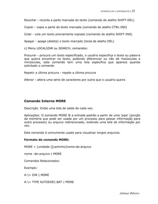 INTRODUÇÃO A INFORMÁTICA 29
Recortar - recorta a parte marcada do texto (comando de atalho SHIFT-DEL)
Copiar - copia a parte do texto marcada (comando de atalho CTRL-INS)
Colar - cola um texto previamente copiado (comando de atalho SHIFT-INS)
Apagar - apaga (deleta) o texto marcado (tecla de atalho DEL)
c) Menu LOCALIZAR ou SEARCH, comandos:
Procurar - procura um texto especificado, o usuário especifica o texto ou palavra
que queira encontrar no texto, podendo diferenciar ou não de maiúsculas e
minúsculas, este comando tem uma tela especifica que aparece quando
solicitado o comando
Repetir a última procura - repete a última procura
Alterar - altera uma série de caracteres por outra que o usuário queira
Comando Interno MORE
Descrição: Exibe uma tela de saída de cada vez.
Aplicações: O comando MORE lê a entrada padrão a partir de uma 'pipe' (porção
da memória que pode ser usada por um processo para passar informação para
outro processo) ou arquivo redirecionado, exibindo uma tela de informação por
vez.
Este comando é comumente usado para visualizar longos arquivos.
Formato do comando MORE:
MORE < [unidade:][caminho]nome-de-arquivo
nome -de-arquivo | MORE
Comandos Relacionados:
Exemplo:
A:> DIR | MORE
A:> TYPE AUTOEXEC.BAT | MORE
Julimar Ribeiro
 