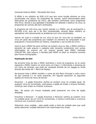 INTRODUÇÃO A INFORMÁTICA 30
Comando Externo MSAV - MicroSoft Anti-Vírus
O MSAV é um utilitário do DOS 6.22 que tem como função eliminar os vírus
encontrados nos discos. Os programas de vacinas, assim denominados pelos
fabricantes de protetores do micro, são também conhecidos como programas
Anti-Vírus. Devido a sua agilidade e facilidade em detectar e destruir os vírus, os
programas de vacinas são bem conhecidos.
O programa de anti-vírus que vamos estudar é o MSAV, que já acompanha o
MS-DOS 6.22, pois ele é de fácil compreensão, através deste utilitário os
operadores vem solucionando os problemas com vírus encontrados.
Vamos ver qual é a função de um vírus (o que um vírus faz na verdade), os
vírus em geral são programas que instalam na memória do computador e que
prejudicam o funcionamento do mesmo, impedindo o uso correto do micro.
Como é que o MSAV faz para verificar se existem vírus ou não, o MSAV verifica o
tamanho de cada arquivo e cadastra este tamanho juntamente com outras
informações do arquivo em um arquivo gerado pelo MSAV chamado
CHKLIST.MS, este arquivo, é deixado pelo MSAV no disco ou diretório corrente
para futura averiguações.
Explicação da tela:
Na primeira linha da tela o MSAV centraliza o nome do programa, já no canto
esquerdo o MSAV mostra um sinal como um traço (-) informando a presença de
um menu de controle, que pode ser acessado através de um mouse ou ainda
através das teclas Alt + Barra de Espaço.
Na terceira linha o MSAV mantém o nome da tela Menu Principal e outro menu
do tipo controle (-) no canto esquerdo. Em seguida aparecem as seguintes
opções em forma de menu de barras:
Encontrar - A opção Encontrar verifica se existem vírus na unidade atual. Se
qualquer vírus for encontrado, você possui a opção de limpar o arquivo fechado,
continuar sem limpar ou finalizar a procura.
Obs.: Se possui um mouse instalado pode pressionar em cima da opção
desejada.
Encontrar e Remover - A opção Encontrar e Remover verifica se existem vírus
na unidade atual. Se um vírus for encontrado, o mesmo é eliminado e a procura
continua com o próximo arquivo.
Selecionar nova unidade - esta opção exibe a linha da unidade para que você
possa selecionar unidade diferente a ser examinada e/ou limpa.
Julimar Ribeiro
 