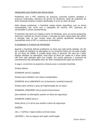 INTRODUÇÃO A INFORMÁTICA 32
PROBLEMAS QUE PODEM SER RESOLVIDOS
Problemas com a FAT, sistemas de arquivos, incluindo clusters perdidos e
arquivos misturados, estrutura da árvore de diretórios, teste da superfície do
disco tentando localizar clusters danificados e erros no setor de boot.
Além desses problemas, o ScanDisk realiza testes específicos com os drives
compactados, tais como com o cabeçalho do volume, FAT, estrutura de
compressão e outras características.
O ScanDisk não deve ser rodado a partir do Windows, pois, se outros programas
estiverem rodando ao mesmo tempo, a situação do disco rígido pode não refletir
a situação real, já que muitas vezes ele poderá apresentar divergências
inexistentes entre a FAT e a estrutura de diretórios.
O SCANDISK E O DISCO DE PROTEÇÃO
Quando o ScanDisk detecta problemas no disco que está sendo testado, ele lhe
dá a opção de desfazer as alterações ou os consertos feitos por ele pela criação
de um disco de UNDO. A criação desse disco é opcional. No caso de o leitor
desejar desfazer as alterações, esse disco só deve ser usado se o disco rígido
não tiver sido alterado após sua criação. Em outras palavras, o processo de
cancelamento das alterações deve ser feito imediatamente após seu término.
A seguir, encontram-se possíveis sintaxes para o comando ScanDisk.
Sintaxe básica:
SCANDISK [drive] [/opções]
Sintaxe para trabalhar com discos compactados:
SCANDISK drive:DBLSPACE.nnn [/checkonly| /autofix[/nosave]]
Sintaxe para verificar o grau de fragmentação de um disco:
SCANDISK /FRAGMENT [drive:][caminho]nomearq
para desfazer as alterações usando um disco de segurança:
SCANDISK /UNDO [drive:]
Onde [drive:] é o drive que contém o disco de segurança
OPÇÕES:
/ALL = Verifica e repara todos os drives locais.
/AUTOFIX = Faz os reparos sem pedir confirmação
Julimar Ribeiro
 
