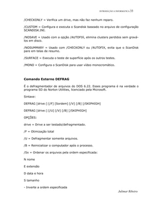 INTRODUÇÃO A INFORMÁTICA 33
/CHECKONLY = Verifica um drive, mas não faz nenhum reparo.
/CUSTOM = Configura e executa o Scandisk baseado no arquivo de configuração
SCANDISK.INI.
/NOSAVE = Usado com a opção /AUTOFIX, elimina clusters perdidos sem gravá-
los em disco.
/NOSUMMARY = Usado com /CHECKONLY ou /AUTOFIX, evita que o ScanDisk
pare em telas de resumo.
/SURFACE = Executa o teste de superfície após os outros testes.
/MONO = Configura o ScanDisk para usar vídeo monocromático.
Comando Externo DEFRAG
É o defragmentador de arquivos do DOS 6.22. Esses programa é na verdade o
programa SD do Norton Utilities, licenciado pela Microsoft.
Sintaxe:
DEFRAG [drive:] [/F] [Sordem] [/V] [/B] [/SKIPHIGH]
DEFRAG [drive:] [/U] [/V] [/B] [/SKIPHIGH]
OPÇÕES:
drive = Drive a ser testado/defragmentado.
/F = Otimização total
/U = Defragmentar somente arquivos.
/B = Reinicializar o computador após o processo.
/Sx = Ordenar os arquivos pela ordem especificada:
N nome
E extensão
D data e hora
S tamanho
- Inverte a ordem especificada
Julimar Ribeiro
 
