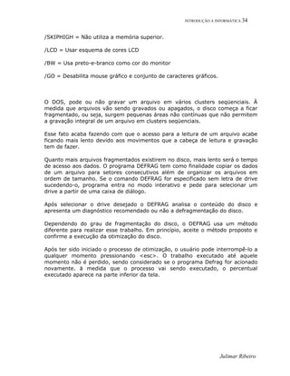 INTRODUÇÃO A INFORMÁTICA 34
/SKIPHIGH = Não utiliza a memória superior.
/LCD = Usar esquema de cores LCD
/BW = Usa preto-e-branco como cor do monitor
/GO = Desabilita mouse gráfico e conjunto de caracteres gráficos.
O DOS, pode ou não gravar um arquivo em vários clusters seqüenciais. À
medida que arquivos vão sendo gravados ou apagados, o disco começa a ficar
fragmentado, ou seja, surgem pequenas áreas não contínuas que não permitem
a gravação integral de um arquivo em clusters seqüenciais.
Esse fato acaba fazendo com que o acesso para a leitura de um arquivo acabe
ficando mais lento devido aos movimentos que a cabeça de leitura e gravação
tem de fazer.
Quanto mais arquivos fragmentados existirem no disco, mais lento será o tempo
de acesso aos dados. O programa DEFRAG tem como finalidade copiar os dados
de um arquivo para setores consecutivos além de organizar os arquivos em
ordem de tamanho. Se o comando DEFRAG for especificado sem letra de drive
sucedendo-o, programa entra no modo interativo e pede para selecionar um
drive a partir de uma caixa de diálogo.
Após selecionar o drive desejado o DEFRAG analisa o conteúdo do disco e
apresenta um diagnóstico recomendado ou não a defragmentação do disco.
Dependendo do grau de fragmentação do disco, o DEFRAG usa um método
diferente para realizar esse trabalho. Em princípio, aceite o método proposto e
confirme a execução da otimização do disco.
Após ter sido iniciado o processo de otimização, o usuário pode interrompê-lo a
qualquer momento pressionando <esc>. O trabalho executado até aquele
momento não é perdido, sendo considerado se o programa Defrag for acionado
novamente. ä medida que o processo vai sendo executado, o percentual
executado aparece na parte inferior da tela.
Julimar Ribeiro
 