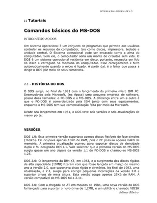INTRODUÇÃO A INFORMÁTICA 3
:: Tutoriais
Comandos básicos do MS-DOS
INTRODUÇÃO AO DOS
Um sistema operacional é um conjunto de programas que permite aos usuários
controlar os recursos do computador, tais como discos, impressora, teclado e
unidade central. O Sistema operacional pode ser encarado como a alma do
computador. Sem ele, o computador seria um monte de circuitos sem vida. O
DOS é um sistema operacional residente em disco, portanto, necessita ser lido
no disco e carregado na memória do computador. Esse carregamento é feito
automaticamente quando o micro é ligado. A partir daí, é o leitor que passa a
dirigir o DOS pôr meio de seus comandos.
2.1 - HISTÓRIA DO DOS
O DOS surgiu no final de 1981 com o lançamento do primeiro micro IBM PC.
Desenvolvido pela Microsoft, (na época) uma pequena empresa de software,
possui duas fachadas: o PC-DOS e o MS-DOS. A diferença entre um e outro é
que o PC-DOS é comercializado pela IBM junto com seus equipamentos,
enquanto o MS-DOS tem sua comercialização feita por meio da Microsoft.
Desde seu lançamento em 1981, o DOS teve seis versões e seis atualizações de
menor porte.
VERSÕES
DOS 1.0: Esta primeira versão suportava apenas discos flexíveis de face simples
(160KB). Ele ocupava apenas 10KB de RAM, pois o PC possuía apenas 64KB de
memória. A primeira atualização ocorreu para suportar discos de densidade
dupla e foi designada DOS1.1. Vale salientar que a primeira versão do MS-DOS
surgiu quase um ano depois da versão 1.1 do PC-DOS e chamou-se MS-DOS
1.25.
DOS 2.0: O lançamento do IBM XT, em 1983, e o surgimento dos discos rígidos
de alta capacidade (10MB) fizeram com que fosse lançada em março do mesmo
ano a versão 2.0, que suportava disco rígido e diretórios. No final de 1983, uma
atualização, a 2.1, surgia para corrigir pequenas incorreções da versão 2.0 e
suportar drives de meia altura. Esta versão ocupa apenas 25KB de RAM. A
versão compatível do MS-DOS foi a 2.11.
DOS 3.0: Com a chegada do AT em meados de 1984, uma nova versão do DOS
foi lançada para suportar o novo drive de 1,2MB, e um utilitário chamado VDISK
Julimar Ribeiro
 