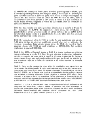 INTRODUÇÃO A INFORMÁTICA 4
ou RAMDISK foi criado para poder usar a memória que ultrapassa os 640KB, que
é o limite suportado pelo DOS. Em março de 1985, a atualização 3.1 era lançada
para suportar hardware e software para redes locais e corrigir incorreções da
versão 3.0. Ela ocupava cerca de 30KB de RAM .No final de 1985, com o
lançamento de um micro portátil, a IBM lançou a versão 3.2, que suportava os
novos discos de três polegadas e 720KB de capacidade, além de introduzir os
comandos XCOPY e APPEND.
DOS 3.3: Esta versão teve como principais atualizações o suporte a drives de
três polegadas de 1,44MB de capacidade. Além disso, foi introduzida a
possibilidade de dividir um disco rígido em várias partições de até 32MB. Outra
característica dessa versão é a possibilidade de poder abrir até 255 arquivos
contra apenas 20 da versão anterior.
DOS 4.0: Lançada em julho de 1988, a versão foi logo substituída pela versão
4.01 para corrigir os diversos problemas encontrados com a utilização da
memória expandida. Essa versão ocupa cerca de 67KB de memória RAM,
podendo chegar até 90KB se você modificar o CONFIG.SYS. Foi também
implantado o recurso DOSSHELL.
DOS 5: Em 1991, a Microsoft lançou o DOS 5, a maior mudança do sistema
operacional desde a versão 3.3. Além de uma interface gráfica mais elaborada,
permite o usuário, carregar para a memória diversos programas de forma a
poder mudar de um para outro automaticamente sem ter de sair ou abandonar
um programa, retornar à linha de comando e aí então carregar o segundo
programa.
DOS 6: Esta versão apresenta uma série de novidades que expandem as
capacidades da antiga versão. A maior parte dessas novidades são, na verdade,
programas que forma licenciados de outras empresas. Como destaque temos o
DOUBLE SPACE, um software que duplica a capacidade do disco rígido, temos
um antivírus completo, chamado MSAV, detecta e elimina 1300 vírus. Para
otimizar o acesso a disco, o programa Defrag eliminam a fragmentação de
arquivos e diretórios. Outras novidades surgiram nesta versão como o INTERLNK
e o INTERSRV, o CONFIG.SYS sofreu profundas mudanças e outras.
DOS 6.2: O DOS 6.2, lançado em 1993, corrige erros que foram detectados no
programa de duplicação DOUBLE SPACE e introduz um novo comando, o
SCANDISK, para correção de erros físicos nas unidades de disco, além de outros
pequenos melhoramentos em diversos outros comandos do DOS. Uma
atualização do DOS 6.2 já foi lançada que é o DOS 6.22.
Julimar Ribeiro
 
