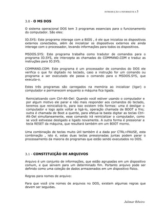 INTRODUÇÃO A INFORMÁTICA 5
3.0 - O MS DOS
O sistema operacional DOS tem 3 programas essenciais para o funcionamento
do computador. São eles:
IO.SYS: Este programa interage com a BIOS , é ele que inicializa os dispositivos
externos conectados, além de inicializar os dispositivos externos ele ainda
interage com o processador, levando informações para todos os dispositivos.
MSDOS.SYS: Este programa trabalha como tradutor de comandos para o
programa IO.SYS, ele intercepta as chamadas do COMMAND.COM e traduz as
instruções para IO.SYS.
COMMAND.COM: Este programa é um processador de comandos do DOS ele
verifica o que foi digitado no teclado, caso a instrução for um comando ou
programa a ser executado ele passa o comando para o MSDOS.SYS, que
executa-o.
Estes três programas são carregados na memória ao inicializar (ligar) o
computador e permanecem enquanto a máquina fica ligada.
Reinicializando com Ctrl-Alt-Del: Quando você estiver usando o computador e
por algum motivo ele parar e não mais responder aos comandos do teclado,
teremos que reinicializá-lo, para isso existem três formas: uma é desligar o
computador e logo após voltar a ligá-lo, operação chamada de BOOT a frio;
outra é chamada de Boot a quente, para efetua-la basta digitar as teclas Ctrl-
Alt-Del simultaneamente, esse comando irá reinicializar o computador, como
se você estivesse desligado e ligado novamente. A outra forma é pressionar a
tecla RESET da máquina, que resultará também em um BOOT morno.
Uma combinação de teclas muito útil também é a dada por CTRL+PAUSE, esta
combinação , isto é, estas duas teclas pressionadas juntas podem parar o
processamento da maioria do programas que estão sendo executados no DOS.
3.1 - CONSTITUIÇÃO DE ARQUIVOS
Arquivo é um conjunto de informações, que estão agrupadas em um dispositivo
comum, e que servem para um determinado fim. Portanto arquivo pode ser
definido como uma coleção de dados armazenados em um dispositivo físico.
Regras para nomes de arquivo:
Para que você crie nomes de arquivos no DOS, existem algumas regras que
devem ser seguidas.
Julimar Ribeiro
 