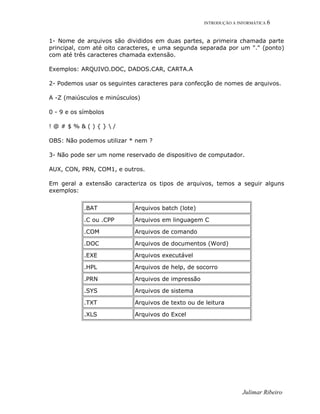 INTRODUÇÃO A INFORMÁTICA 6
1- Nome de arquivos são divididos em duas partes, a primeira chamada parte
principal, com até oito caracteres, e uma segunda separada por um "." (ponto)
com até três caracteres chamada extensão.
Exemplos: ARQUIVO.DOC, DADOS.CAR, CARTA.A
2- Podemos usar os seguintes caracteres para confecção de nomes de arquivos.
A -Z (maiúsculos e minúsculos)
0 - 9 e os símbolos
! @ # $ % & ( ) { }  /
OBS: Não podemos utilizar * nem ?
3- Não pode ser um nome reservado de dispositivo de computador.
AUX, CON, PRN, COM1, e outros.
Em geral a extensão caracteriza os tipos de arquivos, temos a seguir alguns
exemplos:
.BAT Arquivos batch (lote)
.C ou .CPP Arquivos em linguagem C
.COM Arquivos de comando
.DOC Arquivos de documentos (Word)
.EXE Arquivos executável
.HPL Arquivos de help, de socorro
.PRN Arquivos de impressão
.SYS Arquivos de sistema
.TXT Arquivos de texto ou de leitura
.XLS Arquivos do Excel
Julimar Ribeiro
 